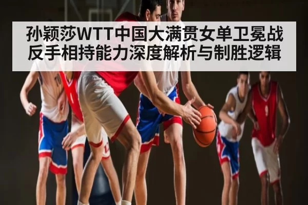 孙颖莎WTT中国大满贯女单卫冕战反手相持能力深度解析与制胜逻辑